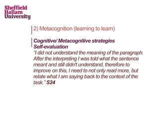 2) Metacognition (learning to learn)
Cognitive/ Metacognitive strategies
Self-evaluation
“I did not understand the meaning of the paragraph.
After the interpreting I was told what the sentence
meant and still didn't understand, therefore to
improve on this, I need to not only read more, but
relate what I am saying back to the context of the
task.” S24
 