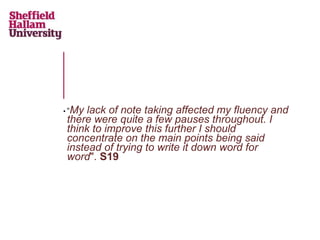 • “My lack of note taking affected my fluency and
there were quite a few pauses throughout. I
think to improve this further I should
concentrate on the main points being said
instead of trying to write it down word for
word". S19
 