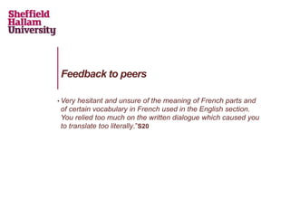 • Very hesitant and unsure of the meaning of French parts and
of certain vocabulary in French used in the English section.
You relied too much on the written dialogue which caused you
to translate too literally.”S20
Feedback to peers
 