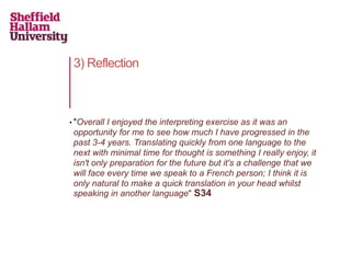 3) Reflection
• "Overall I enjoyed the interpreting exercise as it was an
opportunity for me to see how much I have progressed in the
past 3-4 years. Translating quickly from one language to the
next with minimal time for thought is something I really enjoy, it
isn't only preparation for the future but it's a challenge that we
will face every time we speak to a French person; I think it is
only natural to make a quick translation in your head whilst
speaking in another language" S34
 