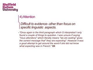 4)Attention
• "Once again in the third paragraph which S interpreted I only
found a couple of things to question. I was unsure if saying
"nous attendons" which literally means "we are waiting" gives
the correct message that" they are expecting". However it was
a good attempt to get around the word if she did not know
what expecting was in French." S9
Difficult to evidence- other than focus on
specific linguistic aspects.
 