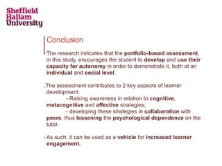 Conclusion
• The research indicates that the portfolio-based assessment,
in this study, encourages the student to develop and use their
capacity for autonomy in order to demonstrate it, both at an
individual and social level.
.The assessment contributes to 2 key aspects of learner
development:
- Raising awareness in relation to cognitive,
metacognitive and affective strategies;
- developing these strategies in collaboration with
peers, thus lessening the psychological dependence on the
tutor.
• As such, it can be used as a vehicle for increased learner
engagement.
 