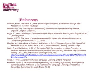 References
Andrade, H and Valtcheva, A (2009). Promoting Learning and Achievement through Self-
Assessment. London: Routledge
Benson, P (2011). Teaching and Researching Autonomy in Language Learning. Harlow,
England: Longman (2 edition).
Biggs, J. (2003). Teaching for Quality Learning in Higher Education. Buckingham, England: Open
University Press
Coates, H 2006. The value of student engagement for higher education quality assurance.
Quality in Higher Education, 11 (1), 25-36
Fletcher, A (2005). Guide to Students as Partners in School Change. Olympia, WA: SoundOut.
Retrieved 15/06/2013GARDNER, J 2012. Assessment and Learning. London: Sage
Hoidn, S and Karkkainen, K (2014). Promoting Skills for Innovation in Higher Education: a
literature review on the effectiveness of problem-based learning and of teaching behaviours.
[online]. OECD. OECD Education Working Papers, 100.
http://www.oecd.org/officialdocuments/publicdisplaydocumentpdf/?cote=EDU/WKP(2013)15
&docLanguage=En
Holec, H (1981). Autonomy in Foreign Language Learning. Oxford: Pergamon
Kohonen, V (1992). Experiential language learning: second language learning as cooperative
learner education. In Nunan, D (ed) Collaborative Language Learning and Teaching.
Cambridge: Cambridge University Press: 14-39
 