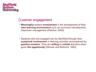 Learner engagement
• Meaningful student involvement in the development of their
own learning environment such as curriculum development,
classroom management (Fletcher, 2005)
• Students who are engaged can be identified through their
sustained involvement in learning activities accompanied by
positive emotion. They are willing to initiate activities when
given the opportunity (Skinner and Belmont, 1993)
 