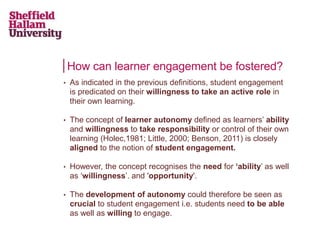 How can learner engagement be fostered?
• As indicated in the previous definitions, student engagement
is predicated on their willingness to take an active role in
their own learning.
• The concept of learner autonomy defined as learners’ ability
and willingness to take responsibility or control of their own
learning (Holec,1981; Little, 2000; Benson, 2011) is closely
aligned to the notion of student engagement.
• However, the concept recognises the need for ‘ability’ as well
as ‘willingness’. and 'opportunity'.
• The development of autonomy could therefore be seen as
crucial to student engagement i.e. students need to be able
as well as willing to engage.
 