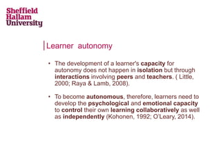 Learner autonomy
• The development of a learner's capacity for
autonomy does not happen in isolation but through
interactions involving peers and teachers. ( Little,
2000; Raya & Lamb, 2008).
• To become autonomous, therefore, learners need to
develop the psychological and emotional capacity
to control their own learning collaboratively as well
as independently (Kohonen, 1992; O’Leary, 2014).
 