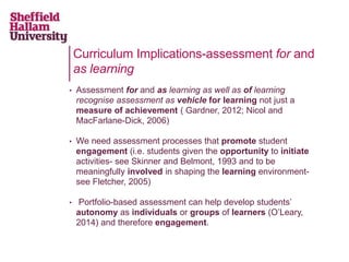 Curriculum Implications-assessment for and
as learning
• Assessment for and as learning as well as of learning
recognise assessment as vehicle for learning not just a
measure of achievement ( Gardner, 2012; Nicol and
MacFarlane-Dick, 2006)
• We need assessment processes that promote student
engagement (i.e. students given the opportunity to initiate
activities- see Skinner and Belmont, 1993 and to be
meaningfully involved in shaping the learning environment-
see Fletcher, 2005)
• Portfolio-based assessment can help develop students’
autonomy as individuals or groups of learners (O’Leary,
2014) and therefore engagement.
 