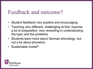 ∂
Feedback and outcome?
• Student feedback very positive and encouraging
• Teaching very different, challenging at first, requires
a lot of preparation; very rewarding in understanding
the topic and the problems
• Students learn more about German phonology, but
not a lot about phonetics
• Sustainable model?
 
