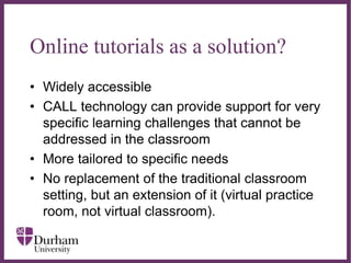 ∂
Online tutorials as a solution?
• Widely accessible
• CALL technology can provide support for very
specific learning challenges that cannot be
addressed in the classroom
• More tailored to specific needs
• No replacement of the traditional classroom
setting, but an extension of it (virtual practice
room, not virtual classroom).
 