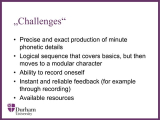 ∂
„Challenges“
• Precise and exact production of minute
phonetic details
• Logical sequence that covers basics, but then
moves to a modular character
• Ability to record oneself
• Instant and reliable feedback (for example
through recording)
• Available resources
 
