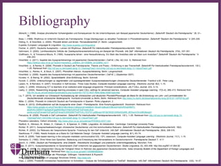 ∂
Bibliography
Albrecht, I. (1998). Analyse phonetischer Schwierigkeiten und Konsequenzen für die Unterrichtspraxis (am Beispiel japanischer Deutschlerner). Zeitschrift “Deutsch Als Fremdsprache,” 35, 31–
36.
Bose, I. (1999). Rhythmus im Unterricht Deutsch als Fremdsprache. Einige Überlegungen zu aktuellen Tendenzen in Phonetiklehrwerken. Zeitschrift “Deutsch Als Fremdsprache,” 4, 225–228.
Dieling, H., & Hirschfeld, U. (2000). Phonetik lehren und lernen. Fernstudieneinheit 21. Berlin: Langenscheidt.
Eupedia, European Languages & Linguistics. http://www.eupedia.com/linguistics/
Fischer, A. (2007). Deutsche Aussprache – Lernen mit Rhythmus. Zeitschrift Für Interkulturellen Fremdsprachenunterricht, 12(2).
Gehrmann, S. (2000). Lerntheoretische Defizite der Zweitsprachenerwerbsforschung am Beispiel der Phonetik. Info DaF. Informationen Deutsch Als Fremdsprache, 27(4), 337–351.
Graffmann, H., & Timoxenco-Moura, R. (1995). Aussprache lehren - eine Herausforderung. Ein Stein des Anstoßes oder ein Stein zum Anstoßen? Zeitschrift “Deutsch Als Fremdsprache,” 4,
238–243.
Hirschfeld, U. (2011). Aspekte des Aussprachetrainings mit japanischen Deutschlernenden ( DaFnE ) (No. 42) (Vol. 3). Retrieved from
https://dokkyo.repo.nii.ac.jp/?action=repository_uri&item_id=105&file_id=22&file_no=1
Hirschfeld, U., & Reinke, K. (2008). Phonetik in Deutsch als Fremdsprache: Theorie und Praxis – Einführung in das Themenheft. Zeitschrift Für Interkulturellen Fremdsprachenunterricht, 13(1),
1–25. Retrieved from http://zif.spz.tu-darmstadt.de/jg-13-1/beitrag/Feist1.htmnhttp://zif.spz.tu-darmstadt.de/jg-13-1/docs/Feist1.pdf
Hirschfeld, U., Reinke, K., & Stock, E. (2007). Phonothek Intensiv. Aussprachetraining. Berlin: Langenscheidt.
Hirschfeld, U. (2006). Aspekte des Aussprachetrainings mit japanischen Deutschlernenden ( DaFnE ), (September 2007).
Huneke, H., & Steinig, W. (2002). Sprachdidaktik. Eine Einführung. Berlin: Schmidt.
Hunold, C. (2009). Untersuchungen zu segmentalen und suprasegmentalen Ausspracheabweichungen chinesischer Deutschlernender. Frankfurt a.M.: Peter Lang.
Lazaro, N., & Reinders, H. (2007). Innovation in Self-Access : Three Case Studies. Computer-Assisted Language Learning - Electronic Journal, 8(2), 1–15.
Leahy, C. (2006). Introducing ICT to teachers of an institution-wide language programme: Principal considerations. JALT CALL Journal, 2(3), 3–14.
Leahy, C. (2004). Researching language learning processes in open CALL settings for advanced learners. Computer Assisted Language Learning, 17(3–4), 289–313. Retrieved from
http://llr.ntu.ac.uk/rpd/researchpublications.php?pubid=6c175772-4937-484b-8b6e-0b861ba2c4ee
Liu, T. (2015). Ich verstehe nur Chinesisch! Kontrastierung der chinesischen und deutschen Phonetik/Phonologie als Basis für die Entwicklung von Lehr- und Lernmaterialien für
Deutschlernende chinesischer Muttersprache. Humbold-Universität zu Berlin, Berlin. Retrieved from http://edoc.hu-berlin.de/dissertationen/liu-tong-2015-07-14/PDF/liu.pdf
Miller, C. (2004). Phonetik im Unterricht Deutsch als Fremdsprache in Spanien. Porta Linguarum, 2.
Noske, K. (2012). Einflussfaktoren auf die Aussprache einer Zweit- / Fremdsprache. Eine Forschungsübersicht. Stockholm. Retrieved from
https://www.google.co.uk/url?sa=t&rct=j&q=&esrc=s&source=web&cd=1&cad=rja&uact=8&ved=0ahUKEwjH8bPn-
ajQAhXLCMAKHYspAgwQFggdMAA&url=http%3A%2F%2Fwww.diva-
portal.org%2Fsmash%2Fget%2Fdiva2%3A532567%2FFULLTEXT01.pdf&usg=AFQjCNGEC0lXbd3QzN9_t8V0yrmOhJotBQ&sig2=
Panusova, M. (2008). Phonetik in DaF-Lehrwerken. Zeitschrift Für Interkulturellen Fremdsprachenunterricht, 13(1), 1–25. Retrieved from http://zif.spz.tu-darmstadt.de/jg-13-
1/beitrag/Feist1.htmnhttp://zif.spz.tu-darmstadt.de/jg-13-1/docs/Feist1.pdf
Phonetics Laboratory, Oxford University; http://www.phon.ox.ac.uk/jcoleman/PHONOLOGY1.htm
Radford, A., Atkinson, M., Britain, D., Clahsen, H., & Spencer, A. (1999). Linguistics. An Introduction. Cambridge: Cambridge University Press.
Richter, R. (2011). Ausspracheabweichungen chinesischer Deutschlerner und ihre kommunikative Relevanz. Zeitschrift Für Interkulturellen Fremdsprachenunterricht, 16(2).
Richter, R. (2002). Zur Relevanz der Gesprochene-Sprache- Forschung für den DaF-Unterricht. Info DaF. Informationen Deutsch als Fremdsprache, 29(4), 306-316.
Seedhouse, P. (1996). Needs Analysis as a Basis for Call Materials Design. Computer Assisted Language Learning, 9(1), 63–74.
Smith, B. (2009). Task-based learning in the computer-mediated communicative ESL / EFL classroom. Computer-Assisted Language Learning - Electronic Journal, 11(1), 1–15.
Solmecke, G. (1992). Ohne Hören kein Sprechen. Bedeutung und Entwicklung des Hörverstehens im Deutschunterricht. Fremdsprache Deutsch 7, 4-11
Storch, G. (1999). Deutsch als Fremdsprache, eine Didaktik : theoretische Grundlagen und praktische Unterrichtsgestaltung. München: Fink.
Sulac, S. (2011). Ausspracheprobleme im Spracherwerb (DaF-Unterricht) bei gagausischen Deutschlernern. Studia Linguistica, (5), 453–456. http://doi.org/801.41:804.92
Tanaka, R. (2005). Zur zielgerechten Übung der Fertigkeit Hören im Rahmen des japanischen Deutschunterrichts. Soka University Bulletin of the Department of Foreign Languages and
Studies, 15(3), 131–166. Retrieved from http://ci.nii.ac.jp/naid/110006608928/en
Trubetzkoy, N. (1977). Grundzüge der Phonologie. Göttingen: Vandenhoeck & Ruprecht
WALS Info (The World Atlas of Language Structures Online). http://wals.info
Zhao, J. (2005). Probleme chinesischer Deutschlerner im Schreiben – Analyse der Schreibaufgaben im TestDaF- Modellsatz. Info DaF. Informationen Deutsch Als Fremdsprache, 1(32), 14–27.
 