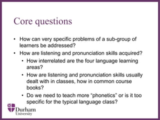 ∂
Core questions
• How can very specific problems of a sub-group of
learners be addressed?
• How are listening and pronunciation skills acquired?
• How interrelated are the four language learning
areas?
• How are listening and pronunciation skills usually
dealt with in classes, how in common course
books?
• Do we need to teach more “phonetics” or is it too
specific for the typical language class?
 