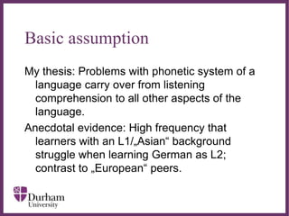 ∂
Basic assumption
My thesis: Problems with phonetic system of a
language carry over from listening
comprehension to all other aspects of the
language.
Anecdotal evidence: High frequency that
learners with an L1/„Asian“ background
struggle when learning German as L2;
contrast to „European“ peers.
 