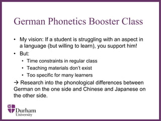 ∂
German Phonetics Booster Class
• My vision: If a student is struggling with an aspect in
a language (but willing to learn), you support him!
• But:
• Time constraints in regular class
• Teaching materials don’t exist
• Too specific for many learners
 Research into the phonological differences between
German on the one side and Chinese and Japanese on
the other side.
 