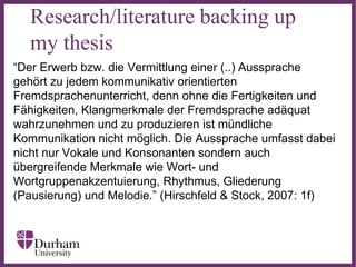 ∂
Research/literature backing up
my thesis
“Der Erwerb bzw. die Vermittlung einer (..) Aussprache
gehört zu jedem kommunikativ orientierten
Fremdsprachenunterricht, denn ohne die Fertigkeiten und
Fähigkeiten, Klangmerkmale der Fremdsprache adäquat
wahrzunehmen und zu produzieren ist mündliche
Kommunikation nicht möglich. Die Aussprache umfasst dabei
nicht nur Vokale und Konsonanten sondern auch
übergreifende Merkmale wie Wort- und
Wortgruppenakzentuierung, Rhythmus, Gliederung
(Pausierung) und Melodie.” (Hirschfeld & Stock, 2007: 1f)
 