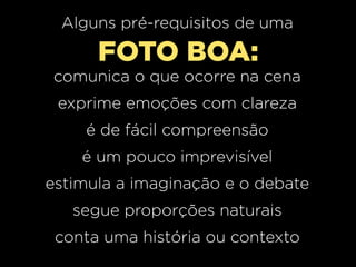 Alguns pré-requisitos de uma

FOTO BOA:
comunica o que ocorre na cena
exprime emoções com clareza
é de fácil compreensão
é um pouco imprevisível
estimula a imaginação e o debate
segue proporções naturais
conta uma história ou contexto

 