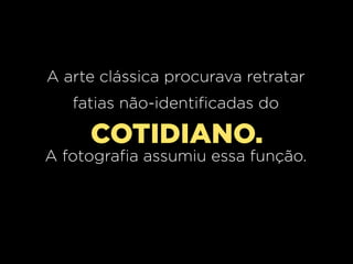 A arte clássica procurava retratar
fatias não-identificadas do

COTIDIANO.
A fotografia assumiu essa função.

 