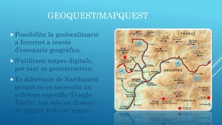 GEOQUEST/MAPQUEST
Possibilita la geolocalització
a Internet a través
d’escenaris geogràfics.
S’utilitzen mapes digitals,
per tant es geointeractiva.
Es diferència de Earthquest
perquè no es necessita un
software específic (Google
Earth), tan sols un disseny
de pàgina web (un mapa).
 