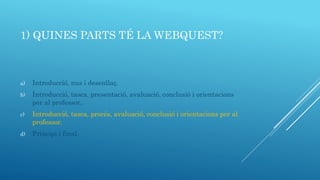 1) QUINES PARTS TÉ LA WEBQUEST?
a) Introducció, nus i desenllaç.
b) Introducció, tasca, presentació, avaluació, conclusió i orientacions
per al professor..
c) Introducció, tasca, procés, avaluació, conclusió i orientacions per al
professor.
d) Principi i final.
 