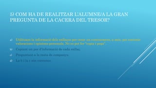 5) COM HA DE REALITZAR L’ALUMNE/A LA GRAN
PREGUNTA DE LA CACERA DEL TRESOR?
a) Utilitzant la informació dels enllaços per crear un coneixement, a més, pot contenir
valoracions i opinions personals. No es pot fer “copia i pega”.
b) Copiant un poc d’informació de cada enllaç.
c) Preguntant a la resta de companys.
d) La b i la c són correctes.
 