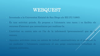 WEBQUEST
- Inventada a la Universitat Estatal de San Diego als EE.UU.(1995).
- És una activitat guiada. Es proposa a l’alumne/a una tasca i es facilita els
recursos d’internet que necessitaran per realitzar-la.
- L’activitat es centra més en l’ús de la informació (processament) que en la
recerca.
- Aquestes activitats creen un entorn de treball constructivista on el professor és
un mediador i l’alumne/a construeix el seu propi coneixement treballant de
manera autònoma.
 