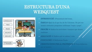 ESTRUCTURA D’UNA
WEBQUEST
 INTRODUCCIÓ –Presentació del tema.
 TASCA Què és el que ha de fer l’alumne. No pot ser
només contestar preguntes utilitzant “copia i pega”.
 PROCÉS  Indica les activitats i tasques que deuen
realitzar.
 AVALUACIÓ  Indica què es valora i com.
 CONCLUSIÓ  Reflexions finals.
 ORIENTACIONS PER AL PROFESSOR  Guia didàctica
per al mestre.
 