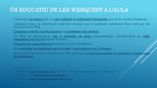 ÚS EDUCATIU DE LES WEBQUEST A L’AULA
- L’activitat es centra més en com utilitzar la informació obtinguda que en la recerca d’aquesta.
- L’alumne busca la informació rellevant mentre que el professor selecciona llocs web per als
recursos de la WQ.
- L’alumne treballa autònomament i el professor sols orienta.
- La WQ sol plantejar-se per a treballar en grup (aprenentatge col·laboratiu) on cada
component rep un rol segons la tasca.
- Fomenta les competències derivades de l’ús d’Internet.
- Són senzilles de planificar per al docent i motivadores per al discent.
- Explotació d’Internet: utilitzant les WQ elaborem activitats basades en projectes o resolucions
de problemes.
- Alguns exemples:
EDUTIC  (http://www.edutic.ua.es i fer clic en <<Edutic Webques, Directorio de Webquests>>).
WebQuestcat  (http://webquest.xtec.cat/enlla/ ).
Eduteka  ( http://www.eduteka.org/WebQuest.php3 ).
 
