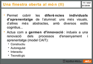 Una finestra oberta al món (II) Permet cobrir les  diferències individuals d’aprenentatge  de l’alumnat: uns més visuals, d’altres més abstractes, amb diversos estils cognitius... Actua com a  germen d'innovació : indueix a una renovació dels processos d'ensenyament i aprenentatge (model CAIT): Constructiu Autoregulat Interactiu Tecnològic 