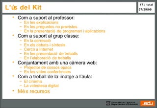L’ús del Kit  Com a suport al professor: En les explicacions En les preguntes no previstes En la presentació de programari i aplicacions Com a suport al grup classe: En la correcció En els debats i síntesis Cerca a Internet En les presentació de treballs En l’elaboració de treballs Conjuntament amb una càmera web: Projector de cossos opacs En les vídeo conferències Com a treball de la imatge a l’aula: El cinema La  videoteca  digital Més recursos 