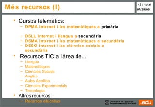 Més recursos (I) Cursos telemàtics: DPMA  I nternet  i les  matemàtiques  a   primària       DSLL   Internet i  llengua  a  secundària    DSMA  Internet i les  matemàtiques  a  secundàr ia DSSO  In ternet  i les  ciències socials  a  secundària Recursos TIC a l’àrea de... Llengua   Matemàtiques   Ciències Socials   Anglès   Aules Acollida   Ciències Experimentals   Tecnologia Altres recursos: Recursos educatius 