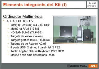 Elements integrants del Kit (I) Ordinador Multimèdia ALDA + CE 865 GV Intel(R) Pentium(R) 4 2.80 GHz Memòria RAM 512 MB HD SAMSUNG (74.6 GB) Targeta de xarxa  wireless Targeta gràfica Intel(R) 82865G Targeta de so Realtek AC'97 4 ports USB, 2 sèrie, 1 paral·lel, 2 PS2 Teclat Logitec Deluxe Keyboard PS/2 OEM  Mouse òptic amb dos botons i roda  Ordinador Multimèdia 