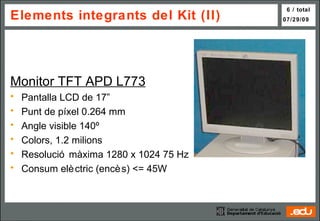 Elements integrants del Kit (II) Monitor TFT  APD L773 Pantalla LCD de 17” Punt de píxel 0.264 mm Angle visible 140º Colors, 1.2 milions Resolució màxima 1280 x 1024 75 Hz Consum elèctric (encès) <= 45W 