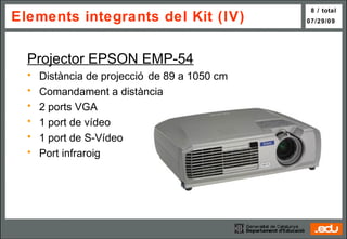 Elements integrants del Kit (IV) Projector EPSON EMP-54 Distància de projecció de 89 a 1050 cm Comandament a distància 2 ports VGA 1 port de vídeo 1 port de S-Vídeo Port infraroig 