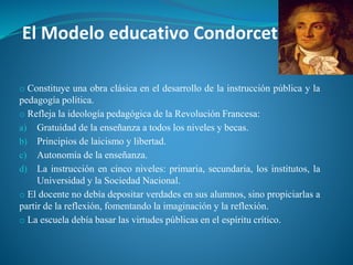 El Modelo educativo Condorcet
o Constituye una obra clásica en el desarrollo de la instrucción pública y la
pedagogía política.
o Refleja la ideología pedagógica de la Revolución Francesa:
a) Gratuidad de la enseñanza a todos los niveles y becas.
b) Principios de laicismo y libertad.
c) Autonomía de la enseñanza.
d) La instrucción en cinco niveles: primaria, secundaria, los institutos, la
Universidad y la Sociedad Nacional.
o El docente no debía depositar verdades en sus alumnos, sino propiciarlas a
partir de la reflexión, fomentando la imaginación y la reflexión.
o La escuela debía basar las virtudes públicas en el espíritu crítico.
 