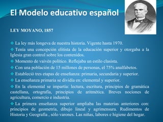 El Modelo educativo español
LEY MOYANO, 1857
❖ La ley más longeva de nuestra historia. Vigente hasta 1970.
❖ Tenía una concepción elitista de la educación superior y otorgaba a la
Iglesia gran control sobre los contenidos.
❖ Momento de vaivén político. Reflejaba un estilo clasista.
❖ Con una población de 15 millones de personas, el 75% analfabetos.
❖ Estableció tres etapas de enseñanza: primaria, secundaria y superior.
❖ La enseñanza primaria se dividía en: elemental y superior.
❖ En la elemental se impartía: lectura, escritura, principios de gramática
castellana, ortografía, principios de aritmética. Breves nociones de
agricultura, comercio e industria.
❖ La primera enseñanza superior ampliaba las materias anteriores con:
principios de geometría, dibujo lineal y agrimensura. Rudimentos de
Historia y Geografía , sólo varones. Las niñas, labores e higiene del hogar.
 