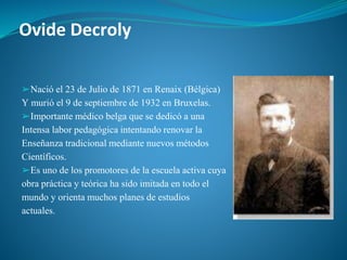 Ovide Decroly
➢Nació el 23 de Julio de 1871 en Renaix (Bélgica)
Y murió el 9 de septiembre de 1932 en Bruxelas.
➢Importante médico belga que se dedicó a una
Intensa labor pedagógica intentando renovar la
Enseñanza tradicional mediante nuevos métodos
Científicos.
➢Es uno de los promotores de la escuela activa cuya
obra práctica y teórica ha sido imitada en todo el
mundo y orienta muchos planes de estudios
actuales.
 