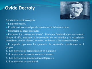 Ovide Decroly
Aportaciones metodológicas:
➢La globalización.
➢El método ideo-visual para la enseñanza de la lectoescritura.
➢Utilización de ideas asociadas.
➢Favorecer los “centros de interés”. Tenía por finalidad poner en contacto
directo al niño, mediante la intervención de los sentidos y la experiencia
inmediatas, con los objetos, los seres, los hechos o los acontecimientos.
➢El segundo tipo eran los ejercicios de asociación, clasificados en 4
grupos:
1.- Los ejercicios de representación en el espacio.
2.- Los ejercicios de asociaciones en el tiempo.
3.- Los ejercicios de asociación tecnológicos, y
4.- Los ejercicios de causalidad.
 