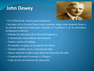 John Dewey
▪ Es el filósofo de América por excelencia.
▪ Iniciador de la Escuela Nueva cuya corriente surge como protesta frente a
la escuela tradicional americana centrada en el profesor y en los principios
pedagógicos clásicos.
▪ Difunde los principios de la Escuela Progresiva:
➢Libertad para desarrollarse naturalmente,
➢Interés, motivo de trabajo,
➢El maestro, un guía, no un maestro de tareas,
➢Estudio científico de la evolución del niño,
➢Mayor atención a todo lo que afecta al desarrollo del niño,
➢Cooperación entre la escuela y el hogar y
➢Líder de los movimientos de educación.
 