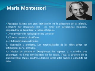 María Montessori
▪ Pedagoga italiana con gran implicación en la educación de la infancia.
Comenzó por interesarse por los niños con deficiencias psíquicas,
inspirándose en Jean Itard y Edouard Séguin .
▪ De su producción pedagógica cabe destacar:
1.- Formar maestros científicos.
2.- El descubrimiento del niño.
3.- Educación y ambiente. Las potencialidades de los niños deben ser
estimuladas por el ambiente.
4.- Medios de desarrollo. Desaparecen los pupitres y la cátedra, que
entorpecen los libres movimientos de los niños. Toda la dotación de la
escuela (sillas, mesas, cuadros, adornos), deben estar hechos a la medida del
niño.
 