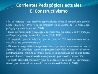 Corrientes Pedagógicas actuales
El Constructivismo
▪ Es un enfoque con mayores repercusiones sobre el aprendizaje escolar
desde finales de 1950 y se ha impuesto en el campo de la psicología,
pedagogía y didáctica (Coll, 2004).
▪ Tiene sus raíces en la psicología y la epistemología, ética, y en los trabajos
de Piaget, Vigostky, Ausubel y Bruner (Coll, 1996).
▪ El supuesto general sobre el que se basa es: “el conocimiento no se
descubre sino que se construye”.
▪ Mientras el cognitivismo cognitivo sitúa el proceso de construcción en el
alumno y lo considera como un proceso individual e interno, el socio-
constructivismo concibe al grupo social o la comunidad de la que forma
parte el alumno como un verdadero agente del proceso de construcción.
▪ El punto clave del constructivismo no es tanto el resultado del aprendizaje
sino el proceso de adquisición de conocimiento (Chadwick, 2001).
 