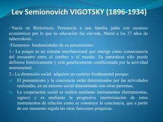 Lev Semionovich VIGOTSKY (1896-1934)
▪ Nació en Bielorrusia. Pertenecía a una familia judía con recursos
económicos por lo que su educación fue elevada. Murió a los 37 años de
tuberculosis.
▪Elementos fundamentales de su pensamiento:
1.- La psique es un sistema interfuncional que emerge como consecuencia
del encuentro entre el cerebro y el mundo. Su naturaleza sólo puede
definirse históricamente y está genéticamente condicionada por la actividad
instrumental.
2.- La dimensión social adquiere un carácter fundamental porque:
a) El pensamiento y la conciencia están determinados por las actividades
realizadas, en un entorno social determinado con otras personas,
b) La cooperación social se realiza mediante instrumentos (herramientas,
signos) y es mediante la progresiva interiorización de estos
instrumentos de relación como se construye la conciencia, que a partir
de ese momento regula las otras funciones psíquicas.
 