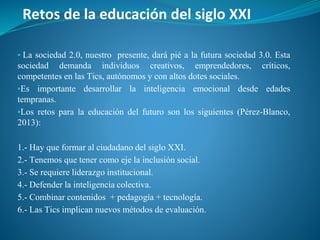 Retos de la educación del siglo XXI
▪ La sociedad 2.0, nuestro presente, dará pié a la futura sociedad 3.0. Esta
sociedad demanda individuos creativos, emprendedores, críticos,
competentes en las Tics, autónomos y con altos dotes sociales.
▪Es importante desarrollar la inteligencia emocional desde edades
tempranas.
▪Los retos para la educación del futuro son los siguientes (Pérez-Blanco,
2013):
1.- Hay que formar al ciudadano del siglo XXI.
2.- Tenemos que tener como eje la inclusión social.
3.- Se requiere liderazgo institucional.
4.- Defender la inteligencia colectiva.
5.- Combinar contenidos + pedagogía + tecnología.
6.- Las Tics implican nuevos métodos de evaluación.
 