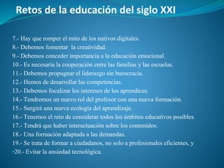 Retos de la educación del siglo XXI
7.- Hay que romper el mito de los nativos digitales.
8.- Debemos fomentar la creatividad.
9.- Debemos conceder importancia a la educación emocional.
10.- Es necesaria la cooperación entre las familias y las escuelas.
11.- Debemos propugnar el liderazgo sin burocracia.
12.- Hemos de desarrollar las competencias.
13.- Debemos focalizar los intereses de los aprendices.
14.- Tendremos un nuevo rol del profesor con una nueva formación.
15.- Surgirá una nueva ecología del aprendizaje.
16.- Tenemos el reto de considerar todos los ámbitos educativos posibles.
17.- Tendrá que haber interactuación sobre los contenidos.
18.- Una formación adaptada a las demandas.
19.- Se trata de formar a ciudadanos, no solo a profesionales eficientes, y
▪20.- Evitar la ansiedad tecnológica.
 