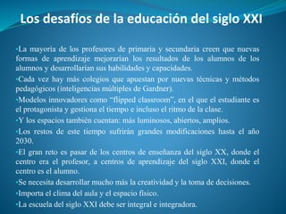 Los desafíos de la educación del siglo XXI
▪La mayoría de los profesores de primaria y secundaria creen que nuevas
formas de aprendizaje mejorarían los resultados de los alumnos de los
alumnos y desarrollarían sus habilidades y capacidades.
▪Cada vez hay más colegios que apuestan por nuevas técnicas y métodos
pedagógicos (inteligencias múltiples de Gardner).
▪Modelos innovadores como “flipped classroom”, en el que el estudiante es
el protagonista y gestiona el tiempo e incluso el ritmo de la clase.
▪Y los espacios también cuentan: más luminosos, abiertos, amplios.
▪Los restos de este tiempo sufrirán grandes modificaciones hasta el año
2030.
▪El gran reto es pasar de los centros de enseñanza del siglo XX, donde el
centro era el profesor, a centros de aprendizaje del siglo XXI, donde el
centro es el alumno.
▪Se necesita desarrollar mucho más la creatividad y la toma de decisiones.
▪Importa el clima del aula y el espacio físico.
▪La escuela del siglo XXI debe ser integral e integradora.
 