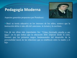 Pedagogía Moderna
Aspectos generales propuestos por Pestalozzi:
➢Basó su teoría educativa en los intereses de los niños, sostuvo que la
instrucción debía ir más allá del catecismo, la lectura y la escritura.
Una de sus obras más importantes fue: “Cómo Gertrudis enseña a sus
hijos”, en la que indica que la educación debe empezar desde la cuna.
Destacó que los primeros rasgos fundamentales del desarrollo de la
personalidad nacen de las relaciones que se establecen entre la madre y el
hijo.
 