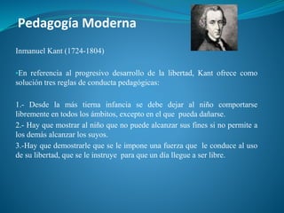 Pedagogía Moderna
Inmanuel Kant (1724-1804)
▪En referencia al progresivo desarrollo de la libertad, Kant ofrece como
solución tres reglas de conducta pedagógicas:
1.- Desde la más tierna infancia se debe dejar al niño comportarse
libremente en todos los ámbitos, excepto en el que pueda dañarse.
2.- Hay que mostrar al niño que no puede alcanzar sus fines si no permite a
los demás alcanzar los suyos.
3.-Hay que demostrarle que se le impone una fuerza que le conduce al uso
de su libertad, que se le instruye para que un día llegue a ser libre.
 