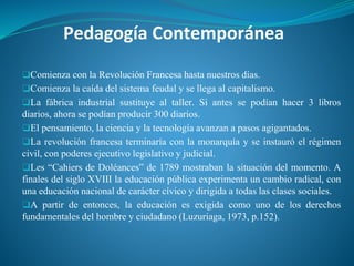 Pedagogía Contemporánea
❑Comienza con la Revolución Francesa hasta nuestros días.
❑Comienza la caída del sistema feudal y se llega al capitalismo.
❑La fábrica industrial sustituye al taller. Si antes se podían hacer 3 libros
diarios, ahora se podían producir 300 diarios.
❑El pensamiento, la ciencia y la tecnología avanzan a pasos agigantados.
❑La revolución francesa terminaría con la monarquía y se instauró el régimen
civil, con poderes ejecutivo legislativo y judicial.
❑Les “Cahiers de Doléances” de 1789 mostraban la situación del momento. A
finales del siglo XVIII la educación pública experimenta un cambio radical, con
una educación nacional de carácter cívico y dirigida a todas las clases sociales.
❑A partir de entonces, la educación es exigida como uno de los derechos
fundamentales del hombre y ciudadano (Luzuriaga, 1973, p.152).
 