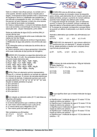 EREM Prof. Trajano de Mendonça – Semana do Fera 2013
Gelo é o método mais eficaz porque, no contato com a
urina quente, derrete e ajuda a levar o líquido para o
esgoto. A temperatura baixa também inibe o crescimento
de bactérias e diminui a volatilidade das substâncias, o
que dificulta a propagação do odor. Já o limão e a nafta-
lina servem só para mascarar o cheiro da urina recente
ou do material acumulado na tubulação.
Em bares e restaurantes, o consumo de bebidas alcoóli-
cas e sal aumenta a concentração de amoníaco, respon-
sável pelo odor. (Super interessante, junho 2004)
Sobre as moléculas de água (H2O) e amônia (NH3) é
correto afirmar que:
a) Apenas a água apresenta entre suas moléculas inte-
rações de Van der Waals.
b) A geometria da molécula de amônia é trigonal plana.
c) Moléculas de água são polares e de amônia são apo-
lares.
d) As interações entre as moléculas da amônia são co-
valentes polares.
e) Tanto a amônia como a água apresentam interações
entre suas moléculas do tipo pontes de hidrogênio.
58(UDESC-SC) Considere os seguintes elementos quí-
micos: Na, Mg, S, H e Br. Os compostos iônicos forma-
dos entre esses elementos são:
a) Na2S - MgS - NaH - MgH2 - NaBr - MgBr2.
b) Na2S - MgS - H2S - NaBr - MgBr2 - HBr.
c) NaS - MgS - Mg2H - NaBr - Mg2Br.
d) NaS2 - MgS - NaH - Mg2H - NaBr - Mg2Br.
e) Na2S - MgS - NaBr - MgBr2 - Na2Mg
59(UFAL) Para um elemento químico representativo
(grupos A), o número de elétrons na camada de valência
é o número do grupo. O número de camadas eletrônicas
é o número do período. O elemento químico com confi-
guração eletrônica 1s
2
2s
2
2p
6
3s
2
3p
6
4s
2
3d
10
4p
3
está
situado na tabela periódica no grupo:
a) 3A e período 4.
b) 3B e período 3.
c) 5A e período 4.
d) 5B e período 5.
e) 4A e período 4.
60Com relação ao elemento sódio (Z=11) são feitas as
seguintes afirmações:
I. É um metal alcalino
II. É menos eletropositivo que o estrôncio (Z=38)
III. Tem maior volume atômico que o Lítio (Z=3)
IV. É menos denso que o Magnésio (Z=12)
V. Tem menor ponto de fusão que o Lítio
São verdadeiras as afirmações:
a) I, IV e V b) I e II c) I, II e III
d) I e III e) Todas
61 (FURG-RS) Leia as afirmativas a seguir:
I. A primeira energia de ionização cresce da esquerda
para a direita, para elementos de um mesmo período da
tabela periódica, porque o aumento do número atômico
acarreta maior atração dos elétrons pelo núcleo.
II. A segunda energia de ionização, para um elemento
químico, é menor que a primeira, porque a retirada do
segundo elétron é favorecida após a primeira ionização.
III. A energia de ionização corresponde à energia libera-
da quando um elétron é adicionado a um átomo na fase
gasosa.
Assinale a alternativa que contém a(s) afirmativa(s) cor-
reta(s):
a) II e III. b) III. c) I. d) II. e) I, II e III.
62 (FAEE-GO) Um elemento X, cujo número atômico é
12, combina-se com um elemento Y, situado na família
5A da tabela periódica e resulta num composto iônico
cuja fórmula provável será:
a) XY. b) XY2. c) X2Y. d) X2Y3. e) X3Y2.
63 O número de mols existentes em 160g de hidróxido
de sódio (NaOH) é:
Dados: H = 1 u; O = 16 u; Na = 23 u
a) 2 mols b) 3 mols c) 4 mols
d) 5 mols e) 6 mols
64 O que significa dizer que a massa molecular da água
é 18 u?
a) Significa que 1 molécula de água é 12 vezes 1/12 da
massa do átomo de carbono – 12.
b) Significa que 2 moléculas de água é 12 vezes 1/12 da
massa do átomo de carbono – 12.
c) Significa que 2 moléculas de água é 18 vezes 1/12 da
massa do átomo de carbono – 12.
d) Significa que 1 molécula de água é 18 vezes 1/12 da
massa do átomo de carbono – 12.
e) Significa que 1 molécula de água é 1/12 do átomo de
carbono – 12.
 