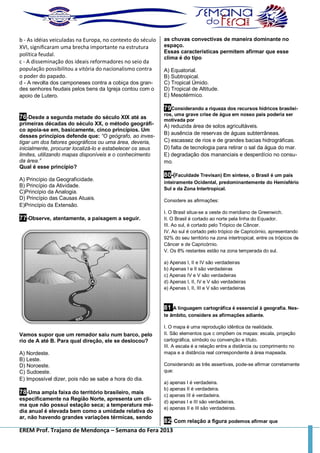 EREM Prof. Trajano de Mendonça – Semana do Fera 2013
b - As idéias veiculadas na Europa, no contexto do século
XVI, significaram uma brecha importante na estrutura
política feudal.
c - A disseminação dos ideais reformadores no seio da
população possibilitou a vitória do nacionalismo contra
o poder do papado.
d - A revolta dos camponeses contra a cobiça dos gran-
des senhores feudais pelos bens da Igreja contou com o
apoio de Lutero.
76-Desde a segunda metade do século XIX até as
primeiras décadas do século XX, o método geográfi-
co apoia-se em, basicamente, cinco princípios. Um
desses princípios defende que: “O geógrafo, ao inves-
tigar um dos fatores geográficos ou uma área, deveria,
inicialmente, procurar localizá-lo e estabelecer os seus
limites, utilizando mapas disponíveis e o conhecimento
da área.”
Qual é esse princípio?
A) Princípio da Geograficidade.
B) Princípio da Atividade.
C)Princípio da Analogia.
D) Princípio das Causas Atuais.
E)Princípio da Extensão.
77-Observe, atentamente, a paisagem a seguir.
Vamos supor que um remador saiu num barco, pelo
rio de A até B. Para qual direção, ele se deslocou?
A) Nordeste.
B) Leste.
D) Noroeste.
C) Sudoeste.
E) Impossível dizer, pois não se sabe a hora do dia.
78-Uma ampla faixa do território brasileiro, mais
especificamente na Região Norte, apresenta um cli-
ma que não possui estação seca; a temperatura mé-
dia anual é elevada bem como a umidade relativa do
ar, não havendo grandes variações térmicas, sendo
as chuvas convectivas de maneira dominante no
espaço.
Essas características permitem afirmar que esse
clima é do tipo
A) Equatorial.
B) Subtropical.
C) Tropical Úmido.
D) Tropical de Altitude.
E) Mesotérmico.
79Considerando a riqueza dos recursos hídricos brasilei-
ros, uma grave crise de água em nosso país poderia ser
motivada por
A) reduzida área de solos agricultáveis.
B) ausência de reservas de águas subterrâneas.
C) escassez de rios e de grandes bacias hidrográficas.
D) falta de tecnologia para retirar o sal da água do mar.
E) degradação dos mananciais e desperdício no consu-
mo.
80-(Faculdade Trevisan) Em síntese, o Brasil é um país
inteiramente Ocidental, predominantemente do Hemisfério
Sul e da Zona Intertropical.
Considere as afirmações:
I. O Brasil situa-se a oeste do meridiano de Greenwich.
II. O Brasil é cortado ao norte pela linha do Equador.
III. Ao sul, é cortado pelo Trópico de Câncer.
IV. Ao sul é cortado pelo trópico de Capricórnio, apresentando
92% do seu território na zona intertropical, entre os trópicos de
Câncer e de Capricórnio.
V. Os 8% restantes estão na zona temperada do sul.
a) Apenas I, II e IV são verdadeiras
b) Apenas I e II são verdadeiras
c) Apenas IV e V são verdadeiras
d) Apenas I, II, IV e V são verdadeiras
e) Apenas I, II, III e V são verdadeiras
81 A linguagem cartográfica é essencial à geografia. Nes-
te âmbito, considere as afirmações adiante.
I. O mapa é uma reprodução idêntica da realidade.
II. São elementos que c ompõem os mapas: escala, projeção
cartográfica, símbolo ou convenção e título.
III. A escala é a relação entre a distância ou comprimento no
mapa e a distância real correspondente à área mapeada.
Considerando as três assertivas, pode-se afirmar corretamente
que:
a) apenas I é verdadeira.
b) apenas II é verdadeira.
c) apenas III é verdadeira.
d) apenas I e III são verdadeiras.
e) apenas II e III são verdadeiras.
82- Com relação a figura podemos afirmar que
 