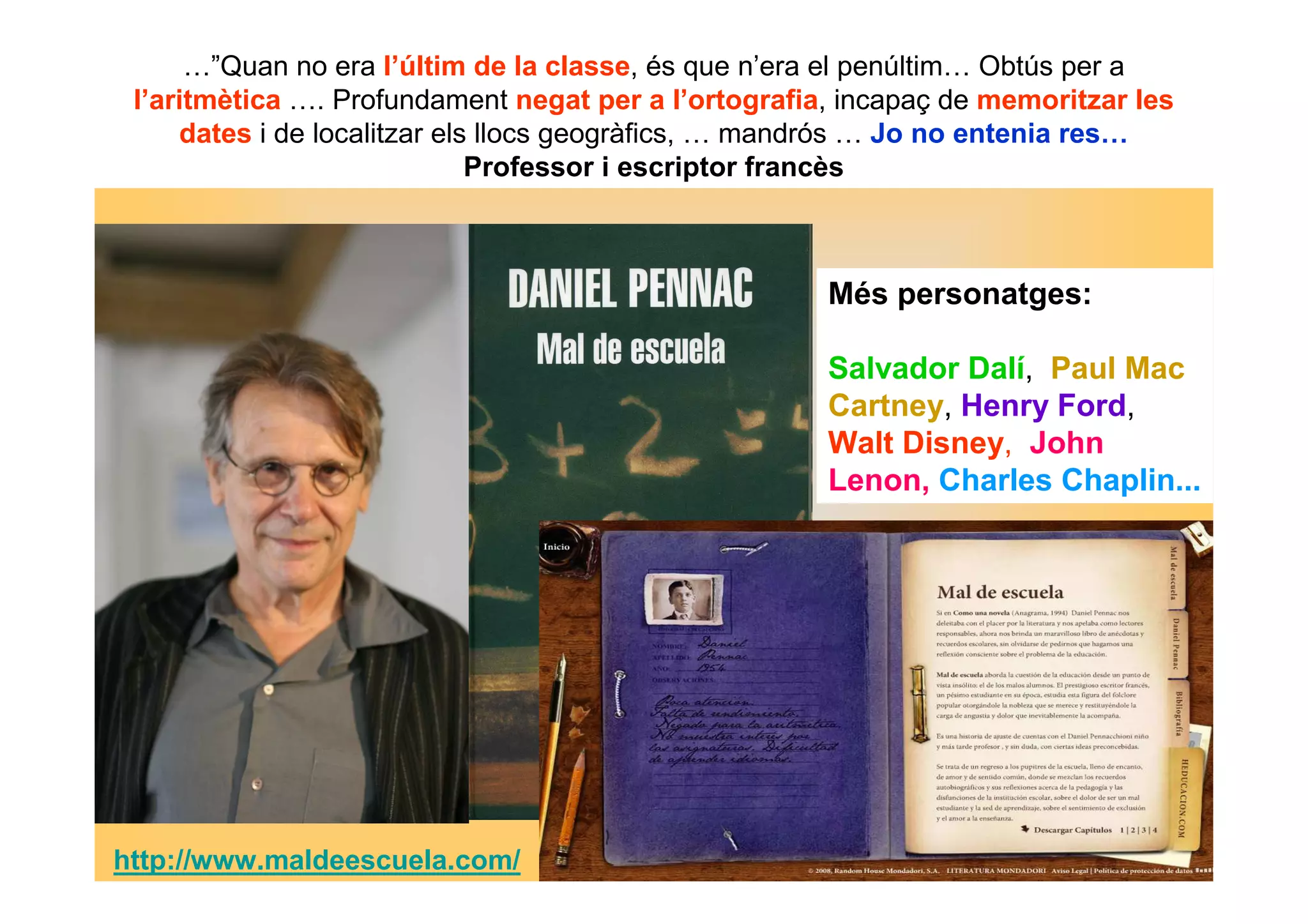 …”Quan no era l’últim de la classe, és que n’era el penúltim… Obtús per a 
l’aritmètica …. Profundament negat per a l’ortografia, incapaç de memoritzar les 
dates i de localitzar els llocs geogràfics, … mandrós … Jo no entenia res… 
Professor i escriptor francès 
Més personatges: 
Salvador Dalí, Paul Mac 
Cartney, Henry Ford, 
Walt Disney, John 
Lenon, Charles Chaplin... 
http://www.maldeescuela.com/ 
 